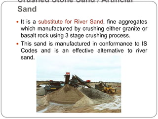 Crushed Stone Sand / Artificial
Sand
 It is a substitute for River Sand, fine aggregates

which manufactured by crushing either granite or
basalt rock using 3 stage crushing process.
 This sand is manufactured in conformance to IS
Codes and is an effective alternative to river
sand.

 