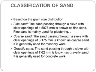 CLASSIFICATION OF SAND
 Based on the grain size distribution
 Fine sand: The sand passing through a sieve with

clear openings of 1.5875 mm is known as fine sand.
Fine sand is mainly used for plastering. .
 Coarse sand: The sand passing through a sieve with
clear openings of 3.175 mm is known as coarse sand.
It is generally used for masonry work.
 Gravelly sand: The sand passing through a sieve with
clear openings of 7.62 mm is known as gravelly sand.
It is generally used for concrete work.

 