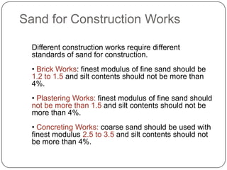 Sand for Construction Works
Different construction works require different
standards of sand for construction.
• Brick Works: finest modulus of fine sand should be
1.2 to 1.5 and silt contents should not be more than
4%.

• Plastering Works: finest modulus of fine sand should
not be more than 1.5 and silt contents should not be
more than 4%.
• Concreting Works: coarse sand should be used with
finest modulus 2.5 to 3.5 and silt contents should not
be more than 4%.

 