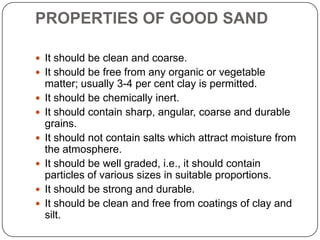 PROPERTIES OF GOOD SAND
 It should be clean and coarse.
 It should be free from any organic or vegetable








matter; usually 3-4 per cent clay is permitted.
It should be chemically inert.
It should contain sharp, angular, coarse and durable
grains.
It should not contain salts which attract moisture from
the atmosphere.
It should be well graded, i.e., it should contain
particles of various sizes in suitable proportions.
It should be strong and durable.
It should be clean and free from coatings of clay and
silt.

 