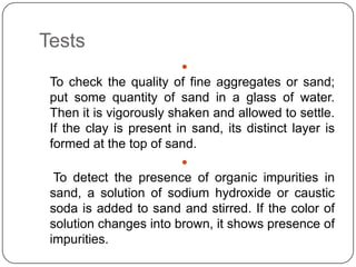 Tests


To check the quality of fine aggregates or sand;
put some quantity of sand in a glass of water.
Then it is vigorously shaken and allowed to settle.
If the clay is present in sand, its distinct layer is
formed at the top of sand.


To detect the presence of organic impurities in
sand, a solution of sodium hydroxide or caustic
soda is added to sand and stirred. If the color of
solution changes into brown, it shows presence of
impurities.

 