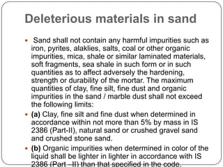 Deleterious materials in sand
 Sand shall not contain any harmful impurities such as

iron, pyrites, alaklies, salts, coal or other organic
impurities, mica, shale or similar laminated materials,
soft fragments, sea shale in such form or in such
quantities as to affect adversely the hardening,
strength or durability of the mortar. The maximum
quantities of clay, fine silt, fine dust and organic
impurities in the sand / marble dust shall not exceed
the following limits:
 (a) Clay, fine silt and fine dust when determined in
accordance within not more than 5% by mass in IS
2386 (Part-II), natural sand or crushed gravel sand
and crushed stone sand.
 (b) Organic impurities when determined in color of the
liquid shall be lighter in lighter in accordance with IS
2386 (Part –II) than that specified in the code.

 