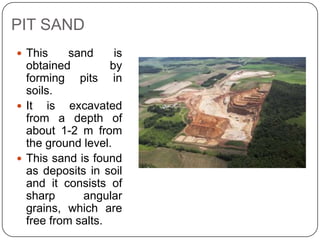 PIT SAND
 This

sand
is
obtained
by
forming pits in
soils.
 It is excavated
from a depth of
about 1-2 m from
the ground level.
 This sand is found
as deposits in soil
and it consists of
sharp
angular
grains, which are
free from salts.

 