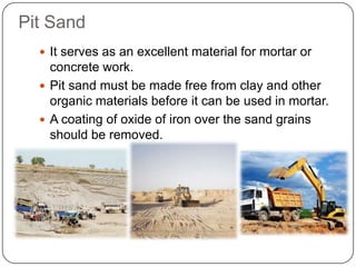 Pit Sand
 It serves as an excellent material for mortar or

concrete work.
 Pit sand must be made free from clay and other
organic materials before it can be used in mortar.
 A coating of oxide of iron over the sand grains
should be removed.

 