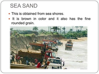 SEA SAND
 This is obtained from sea shores.
 It is brown in color and it also has the fine

rounded grain.

 