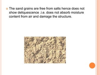  The sand grains are free from salts hence does not
show deliquescence .i.e. does not absorb moisture
content from air and damage the structure.
 