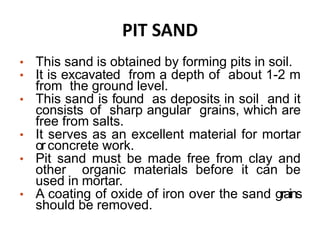 PIT SAND
• This sand is obtained by forming pits in soil.
• It is excavated from a depth of about 1-2 m
from the ground level.
• This sand is found as deposits in soil and it
consists of sharp angular grains, which are
free from salts.
• It serves as an excellent material for mortar
orconcrete work.
• Pit sand must be made free from clay and
other organic materials before it can be
used in mortar.
• A coating of oxide of iron over the sand grains
should be removed.
 