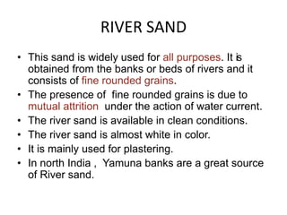RIVER SAND
• This sand is widely used for all purposes. It is
obtained from the banks or beds of rivers and it
consists of fine rounded grains.
• The presence of fine rounded grains is due to
mutual attrition under the action of water current.
• The river sand is available in clean conditions.
• The river sand is almost white in color.
• It is mainly used for plastering.
• In north India , Yamuna banks are a great source
of River sand.
 