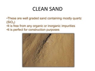 CLEAN SAND
•These are well graded sand containing mostly quartz
(SiO2)
•It is free from any organic or inorganic impurities
•It is perfect for construction purposes
 