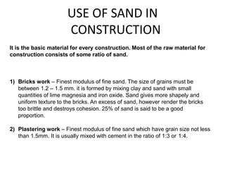 USE OF SAND IN
CONSTRUCTION
1) Bricks work – Finest modulus of fine sand. The size of grains must be
between 1.2 – 1.5 mm. it is formed by mixing clay and sand with small
quantities of lime magnesia and iron oxide. Sand gives more shapely and
uniform texture to the bricks. An excess of sand, however render the bricks
too brittle and destroys cohesion. 25% of sand is said to be a good
proportion.
2) Plastering work – Finest modulus of fine sand which have grain size not less
than 1.5mm. It is usually mixed with cement in the ratio of 1:3 or 1:4.
It is the basic material for every construction. Most of the raw material for
construction consists of some ratio of sand.
 