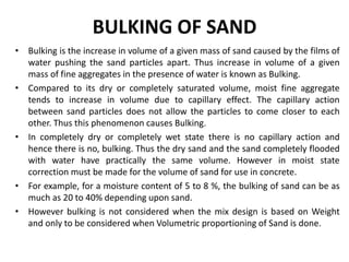 BULKING OF SAND
• Bulking is the increase in volume of a given mass of sand caused by the films of
water pushing the sand particles apart. Thus increase in volume of a given
mass of fine aggregates in the presence of water is known as Bulking.
• Compared to its dry or completely saturated volume, moist fine aggregate
tends to increase in volume due to capillary effect. The capillary action
between sand particles does not allow the particles to come closer to each
other. Thus this phenomenon causes Bulking.
• In completely dry or completely wet state there is no capillary action and
hence there is no, bulking. Thus the dry sand and the sand completely flooded
with water have practically the same volume. However in moist state
correction must be made for the volume of sand for use in concrete.
• For example, for a moisture content of 5 to 8 %, the bulking of sand can be as
much as 20 to 40% depending upon sand.
• However bulking is not considered when the mix design is based on Weight
and only to be considered when Volumetric proportioning of Sand is done.
 