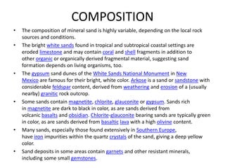 COMPOSITION
• The composition of mineral sand is highly variable, depending on the local rock
sources and conditions.
• The bright white sands found in tropical and subtropical coastal settings are
eroded limestone and may contain coral and shell fragments in addition to
other organic or organically derived fragmental material, suggesting sand
formation depends on living organisms, too.
• The gypsum sand dunes of the White Sands National Monument in New
Mexico are famous for their bright, white color. Arkose is a sand or sandstone with
considerable feldspar content, derived from weathering and erosion of a (usually
nearby) granitic rock outcrop.
• Some sands contain magnetite, chlorite, glauconite or gypsum. Sands rich
in magnetite are dark to black in color, as are sands derived from
volcanic basalts and obsidian. Chlorite-glauconite bearing sands are typically green
in color, as are sands derived from basaltic lava with a high olivine content.
• Many sands, especially those found extensively in Southern Europe,
have iron impurities within the quartz crystals of the sand, giving a deep yellow
color.
• Sand deposits in some areas contain garnets and other resistant minerals,
including some small gemstones.
 