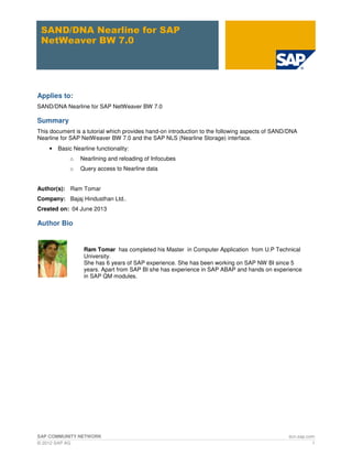 SAP COMMUNITY NETWORK scn.sap.com
© 2012 SAP AG 1
SAND/DNA Nearline for SAP
NetWeaver BW 7.0
Applies to:
SAND/DNA Nearline for SAP NetWeaver BW 7.0
Summary
This document is a tutorial which provides hand-on introduction to the following aspects of SAND/DNA
Nearline for SAP NetWeaver BW 7.0 and the SAP NLS (Nearline Storage) interface.
• Basic Nearline functionality:
o Nearlining and reloading of Infocubes
o Query access to Nearline data
Author(s): Ram Tomar
Company: Bajaj Hindusthan Ltd..
Created on: 04 June 2013
Author Bio
Ram Tomar has completed his Master in Computer Application from U.P Technical
University.
She has 6 years of SAP experience. She has been working on SAP NW BI since 5
years. Apart from SAP BI she has experience in SAP ABAP and hands on experience
in SAP QM modules.
 