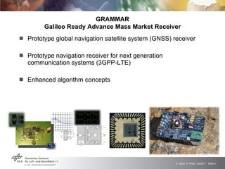 Prototype global navigation satellite system (GNSS) receiver  Prototype navigation receiver for next generation communication systems (3GPP-LTE) Enhanced algorithm concepts GRAMMAR Galileo Ready Advance Mass Market Receiver 