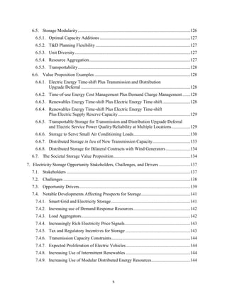 6.5. Storage Modularity.....................................................................................................126
     6.5.1. Optimal Capacity Additions .................................................................................127
     6.5.2. T&D Planning Flexibility .....................................................................................127
     6.5.3. Unit Diversity........................................................................................................127
     6.5.4. Resource Aggregation...........................................................................................127
     6.5.5. Transportability.....................................................................................................128
   6.6. Value Proposition Examples ......................................................................................128
     6.6.1. Electric Energy Time-shift Plus Transmission and Distribution
            Upgrade Deferral ..................................................................................................128
     6.6.2. Time-of-use Energy Cost Management Plus Demand Charge Management .......128
     6.6.3. Renewables Energy Time-shift Plus Electric Energy Time-shift .........................128
     6.6.4. Renewables Energy Time-shift Plus Electric Energy Time-shift
            Plus Electric Supply Reserve Capacity.................................................................129
     6.6.5. Transportable Storage for Transmission and Distribution Upgrade Deferral
            and Electric Service Power Quality/Reliability at Multiple Locations.................129
     6.6.6. Storage to Serve Small Air Conditioning Loads...................................................130
     6.6.7. Distributed Storage in lieu of New Transmission Capacity..................................133
     6.6.8. Distributed Storage for Bilateral Contracts with Wind Generators ......................134
   6.7. The Societal Storage Value Proposition.....................................................................134
7. Electricity Storage Opportunity Stakeholders, Challenges, and Drivers ............................137
   7.1. Stakeholders ...............................................................................................................137
   7.2. Challenges ..................................................................................................................138
   7.3. Opportunity Drivers....................................................................................................139
   7.4. Notable Developments Affecting Prospects for Storage............................................141
     7.4.1. Smart Grid and Electricity Storage .......................................................................141
     7.4.2. Increasing use of Demand Response Resources ...................................................142
     7.4.3. Load Aggregators..................................................................................................142
     7.4.4. Increasingly Rich Electricity Price Signals...........................................................143
     7.4.5. Tax and Regulatory Incentives for Storage ..........................................................143
     7.4.6. Transmission Capacity Constraints.......................................................................144
     7.4.7. Expected Proliferation of Electric Vehicles..........................................................144
     7.4.8. Increasing Use of Intermittent Renewables ..........................................................144
     7.4.9. Increasing Use of Modular Distributed Energy Resources...................................144



                                                                   x
 