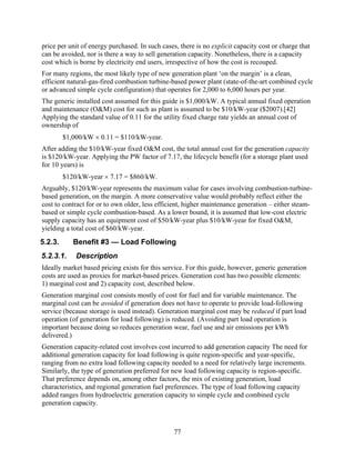 price per unit of energy purchased. In such cases, there is no explicit capacity cost or charge that
can be avoided, nor is there a way to sell generation capacity. Nonetheless, there is a capacity
cost which is borne by electricity end users, irrespective of how the cost is recouped.
For many regions, the most likely type of new generation plant ‘on the margin’ is a clean,
efficient natural-gas-fired combustion turbine-based power plant (state-of-the-art combined cycle
or advanced simple cycle configuration) that operates for 2,000 to 6,000 hours per year.
The generic installed cost assumed for this guide is $1,000/kW. A typical annual fixed operation
and maintenance (O&M) cost for such as plant is assumed to be $10/kW-year ($2007).[42]
Applying the standard value of 0.11 for the utility fixed charge rate yields an annual cost of
ownership of
         $1,000/kW × 0.11 = $110/kW-year.
After adding the $10/kW-year fixed O&M cost, the total annual cost for the generation capacity
is $120/kW-year. Applying the PW factor of 7.17, the lifecycle benefit (for a storage plant used
for 10 years) is
         $120/kW-year × 7.17 = $860/kW.
Arguably, $120/kW-year represents the maximum value for cases involving combustion-turbine-
based generation, on the margin. A more conservative value would probably reflect either the
cost to contract for or to own older, less efficient, higher maintenance generation – either steam-
based or simple cycle combustion-based. As a lower bound, it is assumed that low-cost electric
supply capacity has an equipment cost of $50/kW-year plus $10/kW-year for fixed O&M,
yielding a total cost of $60/kW-year.
5.2.3.      Benefit #3 — Load Following
5.2.3.1.     Description
Ideally market based pricing exists for this service. For this guide, however, generic generation
costs are used as proxies for market-based prices. Generation cost has two possible elements:
1) marginal cost and 2) capacity cost, described below.
Generation marginal cost consists mostly of cost for fuel and for variable maintenance. The
marginal cost can be avoided if generation does not have to operate to provide load-following
service (because storage is used instead). Generation marginal cost may be reduced if part load
operation (of generation for load following) is reduced. (Avoiding part load operation is
important because doing so reduces generation wear, fuel use and air emissions per kWh
delivered.)
Generation capacity-related cost involves cost incurred to add generation capacity The need for
additional generation capacity for load following is quite region-specific and year-specific,
ranging from no extra load following capacity needed to a need for relatively large increments.
Similarly, the type of generation preferred for new load following capacity is region-specific.
That preference depends on, among other factors, the mix of existing generation, load
characteristics, and regional generation fuel preferences. The type of load following capacity
added ranges from hydroelectric generation capacity to simple cycle and combined cycle
generation capacity.



                                                 77
 