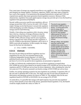 First, most types of storage can respond somewhat-to-very rapidly (i.e., the rate of discharging
and charging can change rapidly). Flywheels, capacitors, SMES, and many types of batteries
have such a fast response. Even generation-like pumped hydroelectric storage and CAES can
respond more quickly than many generation-based regulation resources. Because of this
characteristic, regulation from such rapid-response storage may provide up to twice the benefit as
regulation from generation.[43][44][45]
Second, unlike generation used for area regulation, efficient
storage can provide 2 kW of service for each 1 kW of rated         The price for area regulation –
output. Storage can do that because it can provide regulation      denominated in $/MW per hour of
while discharging and while charging, in a fashion similar to      service – is not the same as the
storage used for load following.                                   price for energy which is
                                                                   denominated in $/MWh. Rather,
Notably, if providing area regulation while charging, energy       the price for area regulation
that is lost (as a function of storage efficiency) must be         reflects payment for one hour of
purchased at the prevailing price. Consider an example:            service for each MW, without
10 MW of 90% efficient storage used for area regulation;           regard to the amount of energy
during a specific hour when storage provides regulation, it        involved.
absorbs 4 MWh to provide down regulation, and it injects 4         Although unlikely, area regulation
MWh to provide up regulation. In that example, the energy          resources could be made
losses for the hour are calculated as                              available during a given hour to
                                                                   provide regulation service without
       (1 – 0.9) × 4 MWh = 0.40 MWh.                               actually being used to provide the
                                                                   service. In that case, area
5.2.4.2.    Estimate                                               regulation providers would
Revenue for providing up and down regulation services              receive a payment for one hour of
(regulation) for one year was estimated based on the               service, with no energy-related
California Independent System Operator’s (CAISO’s)                 implications.
published hourly prices for 2006. Those prices (in $/MW
per hour of service) for up and for down regulation, are presented in Appendix E.
In 2006, in California the combined price (for up and down regulation) averaged about
$36.70/MW per service hour (based on an annual average of $21.48/MW per service hour for up
regulation and $15.33/MW per service hour for down regulation). After escalating the value for
two years (at 2.5%), the price assumed is an hourly average of $38.55/MW per service hour.
Further, two storage operating scenarios for area regulation are evaluated: 1) operation 50% of
the year and 2) operation 80% of the year. The single-year and 10-year lifecycle benefits for
those prices and operating scenarios are shown in Table 14. The standard value for the area
regulation benefit is $785/kW to $2,010/kW, for an average of $1,397/kW.
As noted above, it is possible that storage with rapid response may provide area regulation
service whose benefit is twice that of the slower, generation-based regulation. If so, the benefit
would be roughly double the values in Table 14.




                                                 79
 