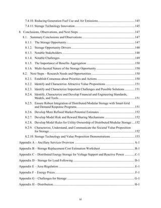 7.4.10. Reducing Generation Fuel Use and Air Emissions...............................................145
      7.4.11. Storage Technology Innovation ............................................................................145
8. Conclusions, Observations, and Next Steps........................................................................147
    8.1. Summary Conclusions and Observations...................................................................147
      8.1.1. The Storage Opportunity.......................................................................................147
      8.1.2. Storage Opportunity Drivers.................................................................................148
      8.1.3. Notable Stakeholders ............................................................................................148
      8.1.4. Notable Challenges ...............................................................................................149
      8.1.5. The Importance of Benefits Aggregation .............................................................150
      8.1.6. Multi-faceted Nature of the Storage Opportunity .................................................150
    8.2. Next Steps – Research Needs and Opportunities .......................................................150
      8.2.1. Establish Consensus about Priorities and Actions ................................................150
      8.2.2. Identify and Characterize Attractive Value Propositions .....................................151
      8.2.3. Identify and Characterize Important Challenges and Possible Solutions .............151
      8.2.4. Identify, Characterize and Develop Financial and Engineering Standards,
             Models, and Tools.................................................................................................151
      8.2.5. Ensure Robust Integration of Distributed/Modular Storage with Smart Grid
             and Demand Response Programs..........................................................................151
      8.2.6. Develop More Refined Market Potential Estimates .............................................152
      8.2.7. Develop Model Risk and Reward Sharing Mechanisms ......................................152
      8.2.8. Develop Model Rules for Utility Ownership of Distributed/Modular Storage ....152
      8.2.9. Characterize, Understand, and Communicate the Societal Value Proposition
             for Storage.............................................................................................................152
      8.2.10. Storage Technology and Value Proposition Demonstrations ...............................153
Appendix A – Ancillary Services Overview ........................................................................... A-1
Appendix B – Storage Replacement Cost Estimation Worksheet ............................................B-1
Appendix C – Distributed Energy Storage for Voltage Support and Reactive Power .............C-1
Appendix D – Storage for Load Following ............................................................................. D-1
Appendix E – Area Regulation .................................................................................................E-1
Appendix F – Energy Prices ..................................................................................................... F-1
Appendix G – Challenges for Storage ..................................................................................... G-1
Appendix H – Distribution....................................................................................................... H-1



                                                                   xi
 