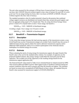 The unit value assumed for this estimate is $20 per hour of unserved load. For an outage lasting
one hour, that’s $20/kW lifecycle (without regard to time value of money) for each kW of system
peak load. For an outage lasting two hours, that’s two hours at $20/kW or $40/kW, lifecycle
(without regard to the time value of money).
The standard assumption value for market potential is based on the premise that combined
voltage support resources are distributed, are located where they can provide good support, and
have an aggregate rating equal to 5% of peak load. Thus, by using distributed storage whose
power is rated at 5% of peak load to avoid a 1-hour outage, the benefit is
         $20/kWload ÷ 0.05 = $400/kW of distributed storage.
Avoiding a single 2-hour outage over 10 years is worth
         $40/kWload ÷ 0.05 = $800/kW of distributed storage.
5.2.7.      Benefit #7 — Transmission Support
5.2.7.1.     Description
To the extent that storage increases the load carrying capacity of the transmission system, a non-
trivial benefit may accrue if transmission outages are avoided. Such a benefit may also accrue if
additional load carrying capacity defers the need to add more transmission capacity and/or
additional T&D equipment, and/or if it is rented to participants in the wholesale electric
marketplace (to transmit energy) for revenue.
5.2.7.2.     Estimate
When evaluating the merits of using storage for transmission support, the upper bound of the
benefit value is the cost for the standard utility solution. For example, if capacitors are the
proposed standard solution, then energy storage would offset the need (and cost) for those
capacitors. The avoided cost (of the capacitors) is the resulting storage benefit for the
transmission support application.[46]
The financial benefit values listed in Table 16 are estimated based on related research by EPRI.
That research addressed SMES used for T&D support needs in Southern California during hot
summer conditions when the need is greatest and when the benefits are highest. The estimates
are based on conservative assumptions.[47][48] Based on those values, the standard lifecycle
benefit value assumed for transmission support is $192/kW.[49][50][51]




                                                82
 