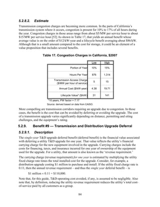 5.2.8.2.     Estimate
Transmission congestion charges are becoming more common. In the parts of California’s
transmission system where it occurs, congestion is present for 10% to 17% of all hours during
the year. Congestion charges in those areas range from about $5/MW per service hour to about
$15/MW per service hour.[52] As shown in Table 17, that yields an annual benefit whose
average value is on the order of $12/kW-year and a lifecycle benefit averaging about $86/kW.
Although that is a small amount compared to the cost for storage, it could be an element of a
value proposition that includes several benefits.

                    Table 17. Congestion Charges in California, $2007

                                                              Low      High

                                           Portion of Year    10%      15%

                                           Hours Per Year      876     1,314

                             Transmission Access Charge
                                                                   5    15
                               ($/MW per hour of service)

                                 Annual Cost ($/kW-year)      4.38     19.71

                                   Lifecycle Value* ($/kW)     31       141
                        *10 years, PW factor = 7.17
                       Source: derived based on data from CAISO.

More compelling are transmission corridors requiring an upgrade due to congestion. In those
cases, the benefit is the cost that can be avoided by deferring or avoiding the upgrade. The cost
of a transmission upgrade varies significantly depending on distance, permitting and siting
challenges, and the equipment’s rating.
5.2.9.      Benefit #9 — Transmission and Distribution Upgrade Deferral
5.2.9.1.     Description
The single-year T&D upgrade deferral benefit (deferral benefit) is the financial value associated
with deferring a utility T&D upgrade for one year. That value reflects the utility’s financial
carrying charge for the new equipment involved in the upgrade. Carrying charges include the
costs for financing, taxes, and insurance incurred for one year of ownership of the equipment
used for the upgrade. For a utility, that amount is also known as the ‘revenue requirement.’
The carrying charge (revenue requirement) for one year is estimated by multiplying the utility
fixed charge rate times the total installed cost for the upgrade. Consider, for example, a
distribution upgrade costing $1 million to purchase and install. If the utility fixed charge rate is
0.11, then the annual revenue requirement – and thus the single year deferral benefit – is
         $1 million × 0.11 = $110,000.
Note that, for this guide, T&D operating cost avoided, if any, is assumed to be negligible. Also
note that, by definition, reducing the utility revenue requirement reduces the utility’s total cost-
of-service paid by all customers as a group.

                                                  84
 