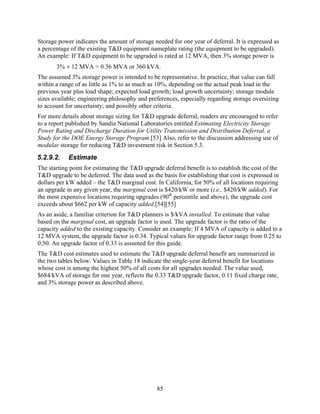 Storage power indicates the amount of storage needed for one year of deferral. It is expressed as
a percentage of the existing T&D equipment nameplate rating (the equipment to be upgraded).
An example: If T&D equipment to be upgraded is rated at 12 MVA, then 3% storage power is
       3% × 12 MVA = 0.36 MVA or 360 kVA.
The assumed 3% storage power is intended to be representative. In practice, that value can fall
within a range of as little as 1% to as much as 10%, depending on the actual peak load in the
previous year plus load shape; expected load growth; load growth uncertainty; storage module
sizes available; engineering philosophy and preferences, especially regarding storage oversizing
to account for uncertainty; and possibly other criteria.
For more details about storage sizing for T&D upgrade deferral, readers are encouraged to refer
to a report published by Sandia National Laboratories entitled Estimating Electricity Storage
Power Rating and Discharge Duration for Utility Transmission and Distribution Deferral, a
Study for the DOE Energy Storage Program.[53] Also, refer to the discussion addressing use of
modular storage for reducing T&D investment risk in Section 5.3.
5.2.9.2.    Estimate
The starting point for estimating the T&D upgrade deferral benefit is to establish the cost of the
T&D upgrade to be deferred. The data used as the basis for establishing that cost is expressed in
dollars per kW added – the T&D marginal cost. In California, for 50% of all locations requiring
an upgrade in any given year, the marginal cost is $420/kW or more (i.e., $420/kW added). For
the most expensive locations requiring upgrades (90th percentile and above), the upgrade cost
exceeds about $662 per kW of capacity added.[54][55]
As an aside, a familiar criterion for T&D planners is $/kVA installed. To estimate that value
based on the marginal cost, an upgrade factor is used. The upgrade factor is the ratio of the
capacity added to the existing capacity. Consider an example: If 4 MVA of capacity is added to a
12 MVA system, the upgrade factor is 0.34. Typical values for upgrade factor range from 0.25 to
0.50. An upgrade factor of 0.33 is assumed for this guide.
The T&D cost estimates used to estimate the T&D upgrade deferral benefit are summarized in
the two tables below. Values in Table 18 indicate the single-year deferral benefit for locations
whose cost is among the highest 50% of all costs for all upgrades needed. The value used,
$684/kVA of storage for one year, reflects the 0.33 T&D upgrade factor, 0.11 fixed charge rate,
and 3% storage power as described above.




                                                85
 