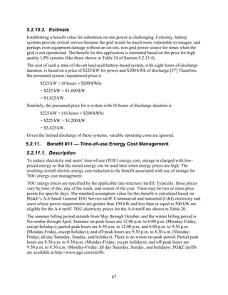 5.2.10.2. Estimate
Establishing a benefit value for substation on-site power is challenging. Certainly, battery
systems provide critical service because the grid would be much more vulnerable to outages, and
perhaps even equipment damage without an on-site, non-grid power source for times when the
grid is not operational. The benefit for this application is estimated based on the price for high
quality UPS systems (like those shown in Table 24 of Section 5.2.13.4).
The cost of such a state-of-the-art lead-acid battery-based system, with eight hours of discharge
duration, is based on a price of $225/kW for power and $200/kWh of discharge.[57] Therefore,
the presumed system (equipment) price is
       $225/kW + (8 hours × $200/kWh)
       = $225/kW + $1,600/kW
       = $1,825/kW.
Similarly, the presumed price for a system with 16 hours of discharge duration is
       $225/kW + (16 hours × $200/kWh)
       = $225/kW + $3,200/kW
       = $3,425/kW.
Given the limited discharge of these systems, variable operating costs are ignored.
5.2.11.    Benefit #11 — Time-of-use Energy Cost Management
5.2.11.1. Description
To reduce electricity end users’ time-of-use (TOU) energy cost, storage is charged with low-
priced energy so that the stored energy can be used later when energy prices are high. The
resulting overall electric energy cost reduction is the benefit associated with use of storage for
TOU energy cost management.
TOU energy prices are specified by the applicable rate structure (tariff). Typically, those prices
vary by time of day, day of the week, and season of the year. There may be two or more price
points for specific days. The standard assumption value for this benefit is calculated based on
PG&E’s A-6 Small General TOU Service tariff. Commercial and industrial (C&I) electricity end
users whose power requirements are greater than 199 kW and less than or equal to 500 kW are
eligible for the A-6 tariff. TOU electricity prices for the A-6 tariff are shown in Table 20.
The summer billing period extends from May through October, and the winter billing period is
November through April. Summer on-peak hours are 12:00 p.m. to 6:00 p.m. (Monday-Friday,
except holidays); partial-peak hours are 8:30 a.m. to 12:00 p.m. and 6:00 p.m. to 9:30 p.m.
(Monday-Friday, except holidays); and off-peak hours are 9:30 p.m. to 8:30 a.m. (Monday-
Friday; all day Saturday, Sunday, and holidays). There is no winter on-peak period. Partial peak
hours are 8:30 a.m. to 9:30 p.m. (Monday-Friday, except holidays); and off-peak hours are
9:30 p.m. to 8:30 a.m. (Monday-Friday; all day Saturday, Sunday, and holidays). PG&E tariffs
are available at http://www.pge.com/tariffs.




                                                 87
 