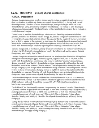 5.2.12.    Benefit #12 — Demand Charge Management
5.2.12.1. Description
Demand charge management involves storage used to reduce an electricity end user’s power
draw on the electric grid during times when electricity use is high (i.e., during peak electric
demand periods). To reduce or avoid demand charges, storage is charged when low or no
demand charges apply, presumably using low-priced energy. The storage is later discharged
when demand charges apply. The benefit value is the overall reduction in cost due to reduced or
avoided demand charges.
To one extent or another, demand charges reflect the cost for utility equipment needed to
generate, transmit, and distribute electric energy. So, demand charges are denominated in $/kW
of power draw because that criterion defines the capacity that the electricity infrastructure must
have to deliver service to the customer. In most cases, the demand charge is assessed each month
based on the maximum power draw within the respective month. It is important to note that
tariffs with demand charges also have separate prices for energy, denominated in ¢/kWh.
Demand charges and, in most cases, energy prices are specified by the end user’s electricity rate
structure (tariff). Typically, demand charges vary by day of the week and by season. Demand
charges may also vary by time of day.
Demand charges are assessed each month based on the maximum load that occurs during times
when peak demand charges apply, normally 1) peak, 2) partial-peak, and 3) off-peak. Some
tariffs with demand charges also include what could be called an ‘anytime’ demand charge.
Known generically as a ‘facility’ demand charge, these charges are levied based on the peak
demand no matter when it occurs (time or season). That is important for storage because most
storage charging occurs at night when demand from utility customers’ non-storage loads tends to
be low. In those circumstances, charging storage at night will increase the anytime or facility
demand charges incurred. Note that off-peak demand charges have a similar effect though the
charges are based on maximum off-peak demand during the respective month.
The standard assumption value for this benefit is calculated based on PG&E’s E-19 Medium
General Demand-Metered TOU Service tariff. That tariff applies to commercial and industrial
(C&I) end users with peak demand that exceeds 500 kW. PG&E tariffs are available at
http://www.pge.com/tariffs.
The E-19 tariff has three monthly demand charges during six ‘summer’ months (May through
October). Summer on-peak hours are 12:00 p.m. to 6:00 p.m. (Monday-Friday, except holidays);
partial-peak hours are 8:30 a.m. to 12:00 p.m. and 6:00 p.m. to 9:30 p.m. (Monday-Friday,
except holidays); and off-peak hours are 9:30 p.m. to 8:30 a.m. (Monday-Friday; all day
Saturday, Sunday, and holidays). (Notably, the off-peak demand charges will apply during
charging.)
During the six ‘winter’ months (November through April), there are only two monthly demand
periods: partial-peak and off-peak. Partial peak hours are 8:30 a.m. to 9:30 p.m. (Monday-Friday,
except holidays); and off-peak hours are 9:30 p.m. to 8:30 a.m. (Monday-Friday; all day
Saturday, Sunday, and holidays). (As with storage use during summer months, the off-peak
demand charges will apply during charging.)



                                               89
 