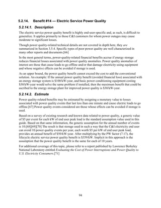 5.2.14.    Benefit #14 — Electric Service Power Quality
5.2.14.1. Description
The electric service power quality benefit is highly end-user-specific and, as such, is difficult to
generalize. It applies primarily to those C&I customers for whom power outages may cause
moderate to significant losses.
Though power quality-related technical details are not covered in depth here, they are
summarized in Section 3.5.4. Specific types of poor power quality are well characterized in
many other reports and documents.[66]
In the most general terms, power-quality-related financial benefits accrue if energy storage
reduces financial losses associated with power quality anomalies. Power quality anomalies of
interest are those that cause loads to go offline and/or that damage electricity-using equipment
and whose negative effects can be avoided if storage is used.
As an upper bound, the power quality benefit cannot exceed the cost to add the conventional
solution. An example: If the annual power quality benefit (avoided financial loss) associated with
an energy storage system is $100/kW-year, and basic power conditioning equipment costing
$30/kW-year would solve the same problem if installed, then the maximum benefit that could be
ascribed to the energy storage plant for improved power quality is $30/kW-year.
5.2.14.2. Estimate
Power quality-related benefits may be estimated by assigning a monetary value to losses
associated with power quality events that last less than one minute and cause electric loads to go
offline.[67] Power quality events considered are those whose effects can be avoided if storage is
used.
Based on a survey of existing research and known data related to power quality, a generic value
of $5 per event for each kW of end user peak load is the standard assumption value used in this
guide. Based on that same information, the generic assumption for the annual number of events
is 10.[68][69][70] The result is that storage used in such a way that the C&I electricity end user
can avoid 10 power quality events per year, each worth $5 per kW of end user peak load,
provides an annual benefit of $50/kW-year. After multiplying by the PW factor (7.17), the
lifecycle electric service power quality benefit is $359/kW. Implicit in this approach is the
assumption that the power quality benefit is the same for each of 10 years.
For additional coverage of this topic, please refer to a report published by Lawrence Berkeley
National Laboratory entitled Evaluating the Cost of Power Interruptions and Power Quality to
U.S. Electricity Consumers.[71]




                                                 94
 