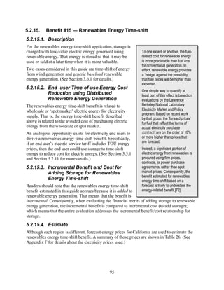 5.2.15.    Benefit #15 — Renewables Energy Time-shift
5.2.15.1. Description
For the renewables energy time-shift application, storage is
charged with low-value electric energy generated using             To one extent or another, the fuel-
renewable energy. That energy is stored so that it may be          related cost for renewable energy
used or sold at a later time when it is more valuable.             is more predictable than fuel cost
                                                                   for conventional generation. In
Two cases considered in this guide are time-shift of energy        effect, renewable energy provides
from wind generation and generic baseload renewable                a ‘hedge’ against the possibility
energy generation. (See Section 3.6.1 for details.)                that fuel prices will be higher than
                                                                   expected.
5.2.15.2. End -user Time-of-use Energy Cost
                                                                   One simple way to quantify at
          Reduction using Distributed                              least part of this effect is based on
          Renewable Energy Generation                              evaluations by the Lawrence
The renewables energy time-shift benefit is related to             Berkeley National Laboratory
wholesale or ‘spot market’ electric energy for electricity         Electricity Market and Policy
                                                                   program. Based on recent work
supply. That is, the energy time-shift benefit described
                                                                   by that group, the ‘forward prices’
above is related to the avoided cost of purchasing electric        for fuel that reflect the terms of
energy from the wholesale or spot market.                          actual electricity purchase
An analogous opportunity exists for electricity end users to       contracts are on the order of 10%
derive a renewables energy time-shift benefit. Specifically,       or more higher than prices that
if an end user’s electric service tariff includes TOU energy       are forecast.
prices, then the end user could use storage to time-shift          Indeed, a significant portion of
energy to reduce cost for electric energy. (See Section 3.5.1      electric energy from renewables is
and Section 5.2.11 for more details.)                              procured using firm prices,
                                                                   contracts, or power purchase
5.2.15.3. Incremental Benefit and Cost for                         agreements, rather than spot
          Adding Storage for Renewables                            market prices. Consequently, the
                                                                   benefit estimated for renewables
          Energy Time-shift                                        energy time-shift based on a
Readers should note that the renewables energy time-shift          forecast is likely to understate the
benefit estimated in this guide accrues because it is added to     energy-related benefit.[72]
renewable energy generation. That means that the benefit is
incremental. Consequently, when evaluating the financial merits of adding storage to renewable
energy generation, the incremental benefit is compared to incremental cost (to add storage);
which means that the entire evaluation addresses the incremental benefit/cost relationship for
storage.
5.2.15.4. Estimate
Although each region is different, forecast energy prices for California are used to estimate the
renewables energy time-shift benefit. A summary of those prices are shown in Table 26. (See
Appendix F for details about the electricity prices used.)




                                                95
 