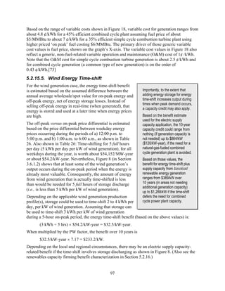 Based on the range of variable costs shown in Figure 18, variable cost for generation ranges from
about 4.8 ¢/kWh for a 45% efficient combined cycle plant assuming fuel price of about
$5/MMBtu to about 7 ¢/kWh for a 35% efficient simple cycle combustion turbine plant using
higher priced ‘on peak’ fuel costing $6/MMBtu. The primary driver of those generic variable
cost values is fuel price, shown on the graph’s X-axis. The variable cost values in Figure 18 also
reflect a generic, non-fuel-related variable operation and maintenance (O&M) cost of 1¢ /kWh.
Note that the O&M cost for simple cycle combustion turbine generation is about 2.5 ¢/kWh and
for combined cycle generation (a common type of new generation) is on the order of
0.43 ¢/kWh.[73]
5.2.15.5. Wind Energy Time-shift
For the wind generation case, the energy time-shift benefit
is estimated based on the assumed difference between the           Importantly, to the extent that
annual average wholesale/spot value for on-peak energy and         adding energy storage for energy
off-peak energy, net of energy storage losses. Instead of          time-shift increases output during
                                                                   times when peak demand occurs,
selling off-peak energy in real-time (when generated), that
                                                                   a capacity credit may also apply.
energy is stored and used at a later time when energy prices
are high.                                                          Based on the benefit estimate
                                                                   used for the electric supply
The off-peak versus on-peak price differential is estimated        capacity application, the 10-year
based on the price differential between weekday energy             capacity credit could range from
prices occurring during the periods of a) 12:00 p.m. to            nothing (if generation capacity is
5:00 p.m. and b) 1:00 a.m. to 6:00 a.m., as shown in Table         not needed) up to $864/kW
26. Also shown in Table 26: Time-shifting for 5 full hours         ($120/kW-year), if the need for a
per day (5 kWh per day per kW of wind generation), for all         natural-gas-fueled combined
weekdays during the year, is worth about $54,152/MW-year           cycle generation plant is avoided.
or about $54.2/kW-year. Nevertheless, Figure 8 (in Section         Based on those values, the
3.6.1.2) shows that at least some of the wind generation’s         benefit for energy time-shift plus
output occurs during the on-peak period when the energy is         supply capacity from baseload
already most valuable. Consequently, the amount of energy          renewable energy generation
from wind generation that is actually time-shifted is less         ranges from $389/kW over
than would be needed for 5 full hours of storage discharge         10 years (in areas not needing
                                                                   additional generation capacity)
(i.e., is less than 5 kWh per kW of wind generation).
                                                                   up to $1,288/kW if the time-shift
Depending on the applicable wind generation production             defers the need for combined
profile(s), storage could be used to time-shift 2 to 4 kWh per     cycle power plant capacity.
day, per kW of wind generation. Assuming that storage can
be used to time-shift 3 kWh per kW of wind generation
during a 5-hour on-peak period, the energy time-shift benefit (based on the above values) is:
       (3 kWh ÷ 5 hrs) × $54.2/kW-year = $32.5/kW-year.
When multiplied by the PW factor, the benefit over 10 years is
       $32.5/kW-year × 7.17 = $233.2/kW.
Depending on the local and regional circumstances, there may be an electric supply capacity-
related benefit if the time-shift involves storage discharging as shown in Figure 8. (Also see the
renewables capacity firming benefit characterization in Section 5.2.16.)


                                                97
 