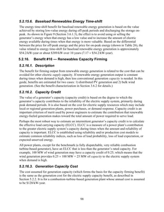 5.2.15.6. Baseload Renewables Energy Time-shift
The energy time-shift benefit for baseload renewable energy generation is based on the value
achieved by storing low-value energy during off-peak periods and discharging the storage on-
peak. As shown in Figure 9 (Section 3.6.1.3), the effect is to avoid using or selling the
generator’s energy when that energy has a low value and to increase the amount of electric
energy available during times when that energy is more valuable. Based on the differential
between the price for off-peak energy and the price for on-peak energy (shown in Table 26), the
value related to energy time-shift for baseload renewable energy generation is approximately
$54.2/kW-year or about $389/kW over 10 years (7.17 × $54.2/kW-year).
5.2.16.    Benefit #16 — Renewables Capacity Firming
5.2.16.1. Description
The benefit for firming output from renewable energy generation is related to the cost that can be
avoided for other electric supply capacity. If renewable energy generation output is constant
during times when demand is high, then less conventional generation capacity is needed. In this
guide, benefits are estimated for two cases: 1) distributed PV generation and 2) bulk wind
generation. (See the benefit characterization in Section 3.6.2 for details.)
5.2.16.2. Capacity Credit
The value of a generator’s capacity (capacity credit) is based on the degree to which the
generator’s capacity contributes to the reliability of the electric supply system, primarily during
peak demand periods. It is also based on the cost for electric supply resources which may include
local or regional generation plants, power purchases, or demand response. Capacity credit is an
important criterion of merit used by power engineers to estimate the contribution that renewable
energy-fueled generation makes toward the total amount of power required to serve load.
Perhaps the most robust way to estimate an intermittent generator’s capacity credit is to calculate
the effective load carrying capacity (ELCC). ELCC is a measure of a power plant’s contribution
to the greater electric supply system’s capacity during times when the amount and reliability of
capacity is important. ELCC is established using reliability and/or production cost models to
estimate common reliability indices, such as loss of load probability, loss of load expectation, or
expected unserved energy.
All power plants, except for the benchmark (a fully dispatchable, very reliable combustion
turbine-based generator), have an ELCC that is less than the generator’s rated capacity. For
example, 100 MW of wind generation may have a capacity credit of 0.25; which means that the
wind generation provides 0.25 × 100 MW = 25 MW of capacity to the electric supply system
when demand is high.
5.2.16.3. Generation Capacity Cost
The cost assumed for generation capacity (which forms the basis for the capacity firming benefit)
is the same as the generation cost for the electric supply capacity benefit, as described in
Section 5.2.2. It is for a combustion-turbine-based generation plant whose annual cost is assumed
to be $120/kW-year.




                                                98
 