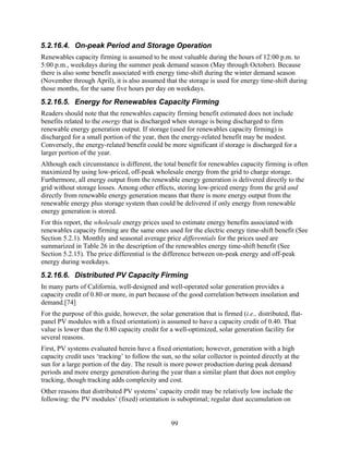 5.2.16.4. On-peak Period and Storage Operation
Renewables capacity firming is assumed to be most valuable during the hours of 12:00 p.m. to
5:00 p.m., weekdays during the summer peak demand season (May through October). Because
there is also some benefit associated with energy time-shift during the winter demand season
(November through April), it is also assumed that the storage is used for energy time-shift during
those months, for the same five hours per day on weekdays.
5.2.16.5. Energy for Renewables Capacity Firming
Readers should note that the renewables capacity firming benefit estimated does not include
benefits related to the energy that is discharged when storage is being discharged to firm
renewable energy generation output. If storage (used for renewables capacity firming) is
discharged for a small portion of the year, then the energy-related benefit may be modest.
Conversely, the energy-related benefit could be more significant if storage is discharged for a
larger portion of the year.
Although each circumstance is different, the total benefit for renewables capacity firming is often
maximized by using low-priced, off-peak wholesale energy from the grid to charge storage.
Furthermore, all energy output from the renewable energy generation is delivered directly to the
grid without storage losses. Among other effects, storing low-priced energy from the grid and
directly from renewable energy generation means that there is more energy output from the
renewable energy plus storage system than could be delivered if only energy from renewable
energy generation is stored.
For this report, the wholesale energy prices used to estimate energy benefits associated with
renewables capacity firming are the same ones used for the electric energy time-shift benefit (See
Section 5.2.1). Monthly and seasonal average price differentials for the prices used are
summarized in Table 26 in the description of the renewables energy time-shift benefit (See
Section 5.2.15). The price differential is the difference between on-peak energy and off-peak
energy during weekdays.
5.2.16.6. Distributed PV Capacity Firming
In many parts of California, well-designed and well-operated solar generation provides a
capacity credit of 0.80 or more, in part because of the good correlation between insolation and
demand.[74]
For the purpose of this guide, however, the solar generation that is firmed (i.e., distributed, flat-
panel PV modules with a fixed orientation) is assumed to have a capacity credit of 0.40. That
value is lower than the 0.80 capacity credit for a well-optimized, solar generation facility for
several reasons.
First, PV systems evaluated herein have a fixed orientation; however, generation with a high
capacity credit uses ‘tracking’ to follow the sun, so the solar collector is pointed directly at the
sun for a large portion of the day. The result is more power production during peak demand
periods and more energy generation during the year than a similar plant that does not employ
tracking, though tracking adds complexity and cost.
Other reasons that distributed PV systems’ capacity credit may be relatively low include the
following: the PV modules’ (fixed) orientation is suboptimal; regular dust accumulation on


                                                  99
 