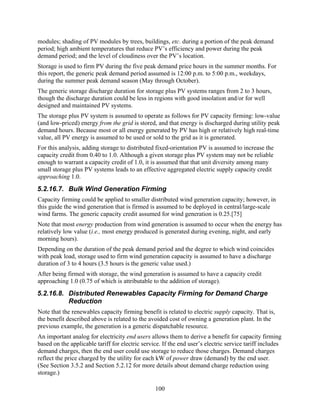modules; shading of PV modules by trees, buildings, etc. during a portion of the peak demand
period; high ambient temperatures that reduce PV’s efficiency and power during the peak
demand period; and the level of cloudiness over the PV’s location.
Storage is used to firm PV during the five peak demand price hours in the summer months. For
this report, the generic peak demand period assumed is 12:00 p.m. to 5:00 p.m., weekdays,
during the summer peak demand season (May through October).
The generic storage discharge duration for storage plus PV systems ranges from 2 to 3 hours,
though the discharge duration could be less in regions with good insolation and/or for well
designed and maintained PV systems.
The storage plus PV system is assumed to operate as follows for PV capacity firming: low-value
(and low-priced) energy from the grid is stored, and that energy is discharged during utility peak
demand hours. Because most or all energy generated by PV has high or relatively high real-time
value, all PV energy is assumed to be used or sold to the grid as it is generated.
For this analysis, adding storage to distributed fixed-orientation PV is assumed to increase the
capacity credit from 0.40 to 1.0. Although a given storage plus PV system may not be reliable
enough to warrant a capacity credit of 1.0, it is assumed that that unit diversity among many
small storage plus PV systems leads to an effective aggregated electric supply capacity credit
approaching 1.0.
5.2.16.7. Bulk Wind Generation Firming
Capacity firming could be applied to smaller distributed wind generation capacity; however, in
this guide the wind generation that is firmed is assumed to be deployed in central/large-scale
wind farms. The generic capacity credit assumed for wind generation is 0.25.[75]
Note that most energy production from wind generation is assumed to occur when the energy has
relatively low value (i.e., most energy produced is generated during evening, night, and early
morning hours).
Depending on the duration of the peak demand period and the degree to which wind coincides
with peak load, storage used to firm wind generation capacity is assumed to have a discharge
duration of 3 to 4 hours (3.5 hours is the generic value used.)
After being firmed with storage, the wind generation is assumed to have a capacity credit
approaching 1.0 (0.75 of which is attributable to the addition of storage).
5.2.16.8. Distributed Renewables Capacity Firming for Demand Charge
          Reduction
Note that the renewables capacity firming benefit is related to electric supply capacity. That is,
the benefit described above is related to the avoided cost of owning a generation plant. In the
previous example, the generation is a generic dispatchable resource.
An important analog for electricity end users allows them to derive a benefit for capacity firming
based on the applicable tariff for electric service. If the end user’s electric service tariff includes
demand charges, then the end user could use storage to reduce those charges. Demand charges
reflect the price charged by the utility for each kW of power draw (demand) by the end user.
(See Section 3.5.2 and Section 5.2.12 for more details about demand charge reduction using
storage.)

                                                 100
 