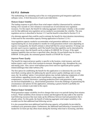 5.2.17.2. Estimate
The methodology for estimating each of the six wind generation grid integration application
subtypes varies. A brief discussion of each is provided below.

Reduce Output Volatility
The leading response to grid effects from wind output volatility (characterized by variations
lasting a few seconds to a few minutes) is increased use of conventional area regulation
resources. For this report, the benefit for reducing aggregate wind output volatility is the avoided
cost for that additional area regulation service needed to accommodate the volatility. The area
regulation service is described in Section 3.3.2 and the benefit is described in Section 5.2.4.
(An alternate approach that could be used to estimate the benefit for short-duration intermittency
is that used for the renewables capacity firming application in Section 5.2.16.)
Area regulation capacity needed to accommodate wind generation additions is assumed to be
required during the six most productive months for wind generation (which varies depending on
region). Consequently, the benefit estimate is about half that for annual operation. If storage can
provide rapid-response regulation, and if the benefit from that capability can be internalized by
the storage owner, then the benefit can be as high as $1,000/kW for 10 years. If the rapid-
response capability does not have a specified value, then the 10-year benefit may be closer to
$500/kW. In this guide, the estimated generic benefit is $750/kW for 10 years.

Improve Power Quality
The benefit for improved power quality is specific to the location, wind resource, and wind
turbine type(s), and it varies from moment-to-moment, throughout a day, throughout the year,
and among years. Also, newer wind turbines pose fewer and less significant power quality-
related challenges than older turbines.[76]
The first option for establishing the benefit for this application is to determine the cost of the
most likely existing option for addressing the specific power quality challenge and, in some
cases, the ‘do nothing’ option. Conventional options may include replacing components of older
wind turbines; upgrading circuits and/or transformers; using capacitors, static VAR
compensators, or power electronics; curtailing production from wind generation; and/or using
on-site/local dispatchable (e.g., diesel-fueled) generation. Given the challenge of generalizing the
circumstances and options for this application, estimating a generic benefit is probably not
helpful, so no estimate is provided in this report.

Reduce Output Variability
Wind generation output variability involves changes that occur over periods lasting from minutes
to hours. Wind variability (from minute-to-minute and throughout the day) adds to the need for
load following resources that must make up the difference between load and generation that is
already online. For this guide, the benefit of reducing aggregate wind output variability is the
avoided cost for that additional load following service.
It is also assumed that most additional load following capacity will probably be provided by
combined cycle generation plants. Furthermore, the additional load following is assumed to be
needed for six hours per day (three hours during the morning when load is increasing, and three



                                                103
 