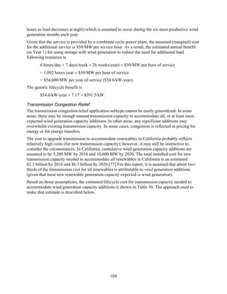 hours as load decreases at night) which is assumed to occur during the six most productive wind
generation months each year.
Given that the service is provided by a combined cycle power plant, the assumed (marginal) cost
for the additional service is $50/MW per service hour. As a result, the estimated annual benefit
(in Year 1) for using storage with wind generation to reduce the need for additional load
following resources is
       6 hours/day × 7 days/week × 26 weeks/year) × $50/MW per hour of service
       = 1,092 hours/year × $50/MW per hour of service
       = $54,600/MW per year of service ($54.6/kW-year).
The generic lifecycle benefit is
       $54.6/kW-year × 7.17 = $391.5/kW.

Transmission Congestion Relief
The transmission congestion relief application subtype cannot be easily generalized. In some
areas, there may be enough unused transmission capacity to accommodate all, or at least most,
expected wind generation capacity additions. In other areas, any significant additions may
overwhelm existing transmission capacity. In some cases, congestion is reflected in pricing for
energy or for energy transfers.
The cost to upgrade transmission to accommodate renewables in California probably reflects
relatively high costs (for new transmission capacity); however, it may still be instructive to
consider the circumstances. In California, cumulative wind generation capacity additions are
assumed to be 5,200 MW by 2010 and 10,600 MW by 2020. The total installed cost for new
transmission capacity needed to accommodate all renewables in California is an estimated
$2.3 billion by 2010 and $6.3 billion by 2020.[77] For this report, it is assumed that about two-
thirds of the transmission cost for all renewables is attributable to wind generation additions
(given that most new renewable generation capacity expected is wind generation).
Based on those assumptions, the estimated lifecycle cost for transmission capacity needed to
accommodate wind generation capacity additions is shown in Table 30. The approach used to
make that estimate is described below.




                                               104
 