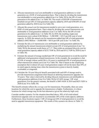 6. Allocate transmission total cost attributable to wind generation additions to wind
      generation on a $/kW of wind generation basis. That is done by dividing the transmission
      cost attributable to wind generation added (Line 4 in Table 30) by the kW of wind
      generation to be added (Line 1 in Table 30). The result is $295/kW of transmission
      installed cost per kW of wind generation capacity added by 2010 and $396/kW of wind
      generation added by 2020 (Line 6 in Table 30).
   7. Allocate the annual cost for transmission needed to serve new wind generation, on a
      $/kW of wind generation basis. That is done by dividing the annual transmission cost
      attributable to wind generation additions (Line 5 in Table 30) by the kW of wind
      generation to be added (Line 1 in Table 30). In 2010, the resulting single-year
      transmission cost is about $186 Million ÷ 5,200 MW = $32.5 per kW-year of wind
      capacity. In 2020, the annual cost for transmission added (per kW of wind generation
      added) is $462 Million ÷ 10,600 MW = $43.6 per kW-year (Line 7 in Table 30).
   8. Estimate the lifecycle transmission cost attributable to wind generation additions by
      multiplying the annual transmission-related cost per kW of wind generation (Line 7 in
      Table 30) by the present worth factor of 7.17. That yields an estimated lifecycle cost for
      wind generation capacity added of $232.7/kW by 2010 and $312.7/kW by 2020 (Line 8
      in Table 30).
   9. Estimate the amount of storage needed (per kW of wind generation) to avoid the need for
      additional wind generation-related transmission. In the example, the assumption is that
      0.5 kW of storage (whose useful life is 10 years) is needed per kW of wind generation to
      offset transmission-related cost (Line 9 in Table 30). That is based on the simplifying
      assumption that in almost all cases wind generation output will not be more than 50% of
      its rated capacity during times when the transmission system is heavily loaded,
      overloaded, or congested.
   10. Calculate the 10-year lifecycle benefit associated with each kW of storage used to
       provide transmission congestion relief (based on deferring transmission upgrades for
       10 years). That value is derived by dividing lifecycle transmission cost attributable to
       wind generation additions (Line 8 in Table 30) by 0.5 (kW storage / kW wind
       generation). For the generic estimate, the benefit is $465.4/kW in 2010 and $625.3/kW in
       2020 (Line 10 in Table 30).
This benefit estimate reflects the average cost for transmission. Presumably, there are some
locations for which the cost to upgrade the transmission is higher. Furthermore, it is those
locations for which storage may be the best alternative (given the relatively high cost).
Consider another scenario: For the situation described above, 50% of all wind-related
transmission upgrade costs are incurred to accommodate 20% of the wind capacity additions.
Furthermore, those locations require 1 kW of storage per kW of wind generation to avoid the
need to upgrade transmission equipment. The results of this scenario are shown in Table 31.




                                               106
 