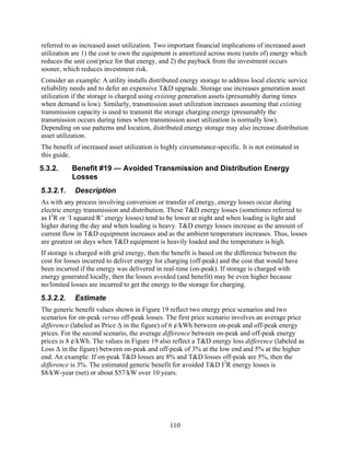 referred to as increased asset utilization. Two important financial implications of increased asset
utilization are 1) the cost to own the equipment is amortized across more (units of) energy which
reduces the unit cost/price for that energy, and 2) the payback from the investment occurs
sooner, which reduces investment risk.
Consider an example: A utility installs distributed energy storage to address local electric service
reliability needs and to defer an expensive T&D upgrade. Storage use increases generation asset
utilization if the storage is charged using existing generation assets (presumably during times
when demand is low). Similarly, transmission asset utilization increases assuming that existing
transmission capacity is used to transmit the storage charging energy (presumably the
transmission occurs during times when transmission asset utilization is normally low).
Depending on use patterns and location, distributed energy storage may also increase distribution
asset utilization.
The benefit of increased asset utilization is highly circumstance-specific. It is not estimated in
this guide.
5.3.2.     Benefit #19 — Avoided Transmission and Distribution Energy
           Losses
5.3.2.1.    Description
As with any process involving conversion or transfer of energy, energy losses occur during
electric energy transmission and distribution. These T&D energy losses (sometimes referred to
as I2R or ‘I squared R’ energy losses) tend to be lower at night and when loading is light and
higher during the day and when loading is heavy. T&D energy losses increase as the amount of
current flow in T&D equipment increases and as the ambient temperature increases. Thus, losses
are greatest on days when T&D equipment is heavily loaded and the temperature is high.
If storage is charged with grid energy, then the benefit is based on the difference between the
cost for losses incurred to deliver energy for charging (off-peak) and the cost that would have
been incurred if the energy was delivered in real-time (on-peak). If storage is charged with
energy generated locally, then the losses avoided (and benefit) may be even higher because
no/limited losses are incurred to get the energy to the storage for charging.
5.3.2.2.    Estimate
The generic benefit values shown in Figure 19 reflect two energy price scenarios and two
scenarios for on-peak versus off-peak losses. The first price scenario involves an average price
difference (labeled as Price Δ in the figure) of 6 ¢/kWh between on-peak and off-peak energy
prices. For the second scenario, the average difference between on-peak and off-peak energy
prices is 8 ¢/kWh. The values in Figure 19 also reflect a T&D energy loss difference (labeled as
Loss Δ in the figure) between on-peak and off-peak of 3% at the low end and 5% at the higher
end. An example: If on-peak T&D losses are 8% and T&D losses off-peak are 5%, then the
difference is 3%. The estimated generic benefit for avoided T&D I2R energy losses is
$8/kW-year (net) or about $57/kW over 10 years.




                                                110
 