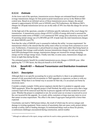 5.3.3.2.         Estimate
At the lower end of the spectrum, transmission access charges are estimated based on annual
average transmission charges for firm point-to-point transmission service in the Midwest ISO
control area. Based on an informal survey of those transmission access charges, the annual
amount is approximately $25/kW-year to $30/kW-year.[78] Furthermore, the Midwest ISO’s
charges for off-peak transmission service are on the order of 30% less than the charge for service
on-peak.
At the high end of the spectrum, consider a California-specific indication of the retail charge for
transmission: A transmission access charge of 0.913 ¢/kWh of energy delivered is assessed for
transmission under terms of PG&E’s A-6 commercial TOU energy price electricity service tariff.
If assuming annual energy use of 4,300 kWh per kW of peak load, the total transmission charges
are about $40/kW-year.[79]
Note that the value of $40/kW-year is assumed to indicate the utility ‘revenue requirement’ for
transmission which is the amount that the utility must collect as revenue from customers to cover
cost. Furthermore, if transmission is priced based on energy delivered, rather than being based on
peak demand, then storage could actually increase transmission charges for end users because for
each kWh discharged from storage, transmission charges are incurred for storage charging
energy and for storage energy losses. Finally note that, in some cases, transmission charges are
lower at night than during the day.
The estimated generic benefit for avoided transmission access charges is $20/kW-year. After
applying the 7.17 PW factor, the lifecycle benefit is $143.40/kW.
5.3.4.          Benefit #21 — Reduced Transmission and Distribution Investment
                Risk
5.3.4.1.         Description
Although there is no specific accounting for or price ascribed to it, there is an undetermined
amount of risk associated with investments in T&D upgrades or expansion, as there is with any
investment. While there is no formal way to account for that risk, it is an actual cost borne by
electricity users.*
Consider a simple example: Utility power engineers decide that it is prudent to upgrade some
T&D equipment. When the upgrade project is half finished, the utility receives news that a large
customer load will be removed such that the in-process upgrade will not be needed for several
years. Whether the project is completed or not, for several years no revenue is received to cover
the cost incurred for the upgrade. As a result, utility customers at large must pay more to cover
that unmet revenue requirement. The effect is the same if aggregate load growth is lower than
expected.
Uncertainty can lead to T&D project delays, the result of which may be service outages and
damage to existing equipment. Some sources of uncertainty that can cause costly project delays
include a) utility staff or funding shortages, b) institutional delays such as those for permits,
c) unforeseen challenges encountered during construction, and d) weather.

*
    Although not addressed in this report, storage could also be used to reduce generation fuel price risk.


                                                            112
 