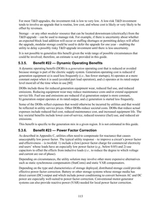 For most T&D upgrades, the investment risk is low to very low. A low-risk T&D investment
tends to involve an upgrade that is routine, low cost, and whose cost is likely or very likely to be
offset by revenues.
Storage – or any other modular resource that can be located downstream (electrically) from the
T&D upgrade – can be used to manage risk. For example, if there is uncertainty about whether
an expected block load addition will occur or staffing shortages or permitting delays will affect
the upgrade, modular storage could be used to defer the upgrade for one year – enabling the
utility to delay a possibly risky T&D upgrade investment until there is less uncertainty.
It is not possible to generalize this benefit given the wide range of possible circumstances that
could be involved; therefore, an estimate is not provided in this guide.
5.3.5.     Benefit #22 — Dynamic Operating Benefits
A dynamic operating benefit (DOB) is a generation operating cost that is reduced or avoided
because storage is part of the electric supply system. Generation operating cost is reduced if
generation equipment a) is used less frequently (i.e., has fewer startups), b) operates at a more
constant output when it is used (avoided part load operation), and c) operates at its rated output
level most/all of the time when in use.[80]
DOBs include those for reduced generation equipment wear, reduced fuel use, and reduced
emissions. Reducing equipment wear may reduce maintenance costs and/or extend equipment
service life. Fuel use and emissions are reduced if a) generation output is more constant,
b) generation output operates at its rated output, and c) generation is started less frequently.
Some of the DOBs reflect expenses that would otherwise be incurred by utilities and that would
be reflected in utility service prices. Other DOBs reduce societal costs. DOBs that reduce actual
expenses include reduced fuel cost, reduced maintenance cost, and increased equipment life. The
key societal benefits include lower cost-of-service, reduced resource (fuel) use, and reduced air
emissions.
This benefit is specific to the generation mix in a given region. It is not estimated in this guide.
5.3.6.     Benefit #23 — Power Factor Correction
As described in Appendix C, utilities often need to compensate for reactance that causes
unacceptably low power factor. The typical utility response – to improve a circuit’s power factor
and effectiveness – is twofold: 1) include a (low) power factor charge for commercial electricity
end users’ whose loads have an especially low power factor (e.g., below 0.85) and 2) use
capacitors to offset the effects from inductive loads (i.e., to reduce the degree to which voltage
and current are out of phase).
Depending on circumstances, the utility solution may involve other more expensive alternatives
such as static synchronous compensators (StatComs) and static VAR compensators.
Depending on the type and characteristics of storage deployed, distributed storage could provide
effective power factor correction. Battery or other storage systems whose storage media has
direct current (DC) output and which include power conditioning to convert between AC and DC
power are especially well-suited to power factor correction. Conventional motor-generator
systems can also provide reactive power (VAR) needed for local power factor correction.



                                                 113
 
