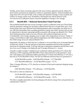 Notably, power factor correcting capacitors (the most common approach used by utilities for
power factor correction) are inexpensive relative to generation capacity. Typical installed costs
range from $10 to $15 per kVAR, so the avoided cost (benefit) if storage is used would be low
(relative to storage system cost). Nonetheless, that benefit may still be attractive if the
incremental cost to add power factor correction capability to storage is low enough.
5.3.7.      Benefit #24 — Reduced Generation Fossil Fuel Use
One incidental benefit that may accrue if storage is used is a reduction in the use of fossil fuels
used for generation. Storage use can lead to reduced fossil fuel use in at least three ways. First
stored energy from more efficient fossil fueled generation and/or renewables can offset use of
less efficient intermediate duty or peaking generation (energy time-shift). Second, fuel use may
be reduced due to dynamic operating benefits associated with storage use (Benefit #22). Third,
fossil-fueled generation tends to be more efficient when ambient temperatures are low.
Coincidentally, most storage charging occurs at night, when temperatures are lower. Finally, if
energy is transmitted at night when ambient temperatures and T&D loading are relatively low,
then T&D energy losses are reduced (Benefit #21).
Importantly, the degree to which fuel use is reduced or increased (due to use of storage) depends
on three key criteria: 1) the age and type of generation equipment and fuel used to generate
electricity for charging storage, 2) the age and type of generation equipment and fuel that would
have been used if storage is not deployed, and 3) storage efficiency (i.e., losses).
Consider a simple example: Combined cycle combustion turbine generation (CC) whose fuel
efficiency is 49% (requiring 6,965 Btu/kWh of fuel, often referred to as the generator’s ‘heat
rate’) and simple cycle combustion turbine generation (CT) whose fuel efficiency is 33% (for a
heat rate of 10,342 Btu/kWh of fuel). The fuel use difference between those two generators is
         10,342 Btu/kWh on-peak – 6,965 Btu/kWh off-peak = 3,377 Btu/kWh
         3,377 Btu/kWh difference ÷ 10,342 Btu/kWh on-peak = 32.7%.
Then, if storage efficiency is 75%, then the net amount of fuel used to generate charging energy
for storage is
         6,965 Btu/kWh off-peak ÷ 75% efficiency = 9,292 Btu/kWh.
The result is a fuel use reduction of
         10,342 Btu/kWh on-peak – 9,292 Btu/kWh charging = 1,055 Btu/kWh
         1,055 Btu/kWh difference ÷ 10,342 Btu/kWh on-peak = 10.2%.
The above example and another involving charging with electric energy from coal generation are
summarized in Table 35.




                                                114
 