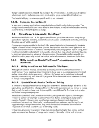 ‘lumpy’ capacity additions. Indeed, depending on the circumstances, a more financially optimal
solution can involve higher revenue, more profit, and/or lower cost per kW of load served.
This benefit is highly circumstance-specific and it is not estimated.
5.3.10.     Incidental Energy Benefit
In some energy storage applications, energy is discharged incidentally during operation. That
energy almost certainly has some value (benefit). For example, it may offset the need for a utility
and/or a utility customer to purchase energy.

5.4.       Benefits Not Addressed in This Report
As characterized in Section 3.8, the approach used in this guide does not address many storage
applications explicitly. Similarly, this report does not address some benefits explicitly, especially
those that are not ‘utility-related’.
Consider an example provided in Section 3.8 for an application involving storage for trackside
support of electrified rail transportation systems. Two possible benefits for that application are
a) increased revenue related to increased ridership and b) reduced equipment wear. Clearly, those
benefits are not addressed explicitly in this guide, although they may actually exist and they may
be important elements of an attractive value proposition. Also not addressed are possible tax-
related incentives, especially income tax credits, and to a lesser extent, income tax deductions.
5.4.1.      Utility Incentives, Special Tariffs and Pricing Approaches Not
            Addressed
5.4.1.1.     Utility Incentives Not Addressed in This Report
Although not common practice, utilities may eventually provide incentives to customers to
install storage. Those incentives could be similar to those used to encourage customers to install
rooftop photovoltaics, to increase energy efficiency (of loads), and to participate in demand
response, smart metering, and Smart Grid programs. Those incentives are an important element
of storage value propositions.
5.4.1.2.     Special Electric Service Tariffs and Pricing
In addition to the reduced time-of-use energy cost and reduced demand charges described in this
report, there are at least three other possible ways that utility customers can use storage to reduce
their overall electricity-related cost: 1) interruptible/ curtailable tariffs, 2) critical peak pricing,
and 3) load management programs.
Interruptible/curtailable tariffs provide a discount to participants who agree to allow the grid
operator to ‘curtail’ or ‘interrupt’ electric service when there is a shortage of energy and/or
capacity. Normally, the agreement specifies that maximum frequency and duration of
curtailments/interruptions. Historically, curtailment and interruption are used during electric
supply shortages, though in the future, they could also be used when there is transmission
congestion and/or when localized T&D overloading occurs.
Critical peak pricing involves energy prices that are significantly higher than normal and that
apply when there is a shortage of energy and/or capacity. Normally, critical peak prices are



                                                  117
 