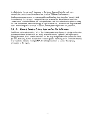 invoked during electric supply shortages. In the future, they could also be used when
transmission congestion exists and/or when localized T&D overloading occurs.
Load management programs incorporate pricing and/or direct load control to ‘manage’ peak
demand during electric supply energy and/or capacity shortfalls. The objective is to create
‘dispatchable’ demand reduction (i.e., utility customer loads that can be remotely controlled by
the ISO, when needed, to address energy or capacity shortfalls.) When needed, the power draw
of the demand response ‘resource’ is reduced, thereby reducing the need for generation.
5.4.1.3.    Electric Service Pricing Approaches Not Addressed
In addition to time-of-use energy prices that reflect predetermined price for energy used within a
predetermined time period, there is a steady movement toward ‘dynamic’ pricing involving
energy prices that reflect current conditions and that may change as frequently as several times
per hour. Similarly, there is movement to location-specific electricity prices, commonly referred
to as locational marginal pricing (LMP). No attempt was made to address those pricing
approaches in this report.




                                               118
 