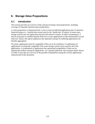 6. Storage Value Propositions

6.1.     Introduction
This section provides an overview of the concept of storage value propositions, including
coverage of important elements and considerations.
A value proposition is characterized by 1) one or more (combined) applications plus 2) attractive
financial returns (i.e., benefits that exceed costs by the ‘hurdle rate’ of return). In some cases,
storage used for just one application may provide attractive returns. In other circumstances, it
may be necessary to combine benefits from two or more applications so that total benefits exceed
total cost. Hence, this report emphasizes the important concept of combining applications for
benefits aggregation.
Of course, applications must be compatible if they are to be combined. A combination of
applications is technically compatible if the same storage system can be used for all of the
applications. A combination of applications has operational compatibility if there are no
operational conflicts among the applications. As a general indication, the synergies matrix shown
in Table 37 provides an overview of the possible compatibility among the various applications
characterized in this document.




                                               119
 