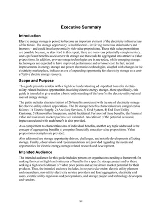Executive Summary
Introduction
Electric energy storage is poised to become an important element of the electricity infrastructure
of the future. The storage opportunity is multifaceted – involving numerous stakeholders and
interests – and could involve potentially rich value propositions. Those rich value propositions
are possible because, as described in this report, there are numerous potentially complementary
and significant benefits associated with storage use that could be aggregated into attractive value
propositions. In addition, proven storage technologies are in use today, while emerging storage
technologies are expected to have improved performance and/or lower cost. In fact, recent
improvements in energy storage and power electronics technologies, coupled with changes in the
electricity marketplace, indicate an era of expanding opportunity for electricity storage as a cost-
effective electric energy resource.

Scope and Purpose
This guide provides readers with a high-level understanding of important bases for electric-
utility-related business opportunities involving electric energy storage. More specifically, this
guide is intended to give readers a basic understanding of the benefits for electric-utility-related
uses of energy storage.
The guide includes characterization of 26 benefits associated with the use of electricity storage
for electric-utility-related applications. The 26 storage benefits characterized are categorized as
follows: 1) Electric Supply, 2) Ancillary Services, 3) Grid System, 4) End User/Utility
Customer, 5) Renewables Integration, and 6) Incidental. For most of these benefits, the financial
value and maximum market potential are estimated. An estimate of the potential economic
impact associated with each benefit is also provided.
As a complement to characterizations of individual benefits, another key topic addressed is the
concept of aggregating benefits to comprise financially attractive value propositions. Value
propositions examples are provided.
Also addressed are storage opportunity drivers, challenges, and notable developments affecting
storage. Finally, observations and recommendations are provided regarding the needs and
opportunities for electric-energy-storage-related research and development.

Intended Audience
The intended audience for this guide includes persons or organizations needing a framework for
making first-cut or high-level estimates of benefits for a specific storage project and/or those
seeking a high-level estimate of viable price points and/or maximum market potential for their
products. Thus, the intended audience includes, in no particular order: electric utility planners
and researchers, non-utility electricity service providers and load aggregators, electricity end
users, electric utility regulators and policymakers, and storage project and technology developers
and vendors.




                                                 xv
 