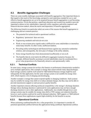 6.2.      Benefits Aggregation Challenges
There are some notable challenges associated with benefits aggregation. One important theme in
that regard is that much of the knowledge, perspective and experience needed for savvy and
effective benefit aggregation are yet to be acquired because benefit aggregation is just becoming
common practice. Given that premise, significant education and research are needed to provide
important evidence to key stakeholders, especially utility regulators and utility engineers and
financial decision-makers, about the merits and importance of benefits aggregation.
The following (listed in no particular order) are some of the reasons that benefit aggregation is
challenging and not common practice:
   •     The potential for technical and/or operational conflicts.
   •     Regulatory ‘permission’ does not exist.
   •     Engineering standards and tools do not exist.
   •     Weak or non-existent price signals make it difficult for some stakeholders to internalize
         some/many benefits. In other words, inefficient markets.
   •     Prevailing utility technological and financial biases against any untested or unfamiliar
         solution, and consequently, the slow pace of change in the utility industry.
   •     Some storage benefits have been demonstrated insufficiently or not at all.
   •     The benefits that do exist tend to be difficult to aggregate in practice because, for
         example, different benefits accruing to several stakeholders must be coordinated for a
         given value proposition to be financially attractive and operationally viable.
6.2.1.      Technical Conflicts
In some cases, storage systems do not have the features or performance characteristics needed to
serve multiple applications. One example is storage that cannot tolerate many deep discharges.
Such storage systems could be well-suited for T&D deferral because storage might be used
infrequently for that application, but the same storage system is not suitable for energy time-
shift, which requires a lot of charging and discharging.
Another example is storage that cannot respond rapidly to changing conditions. Such systems
may be suitable for energy time-shift or to reduce demand charges, but they may not be able to
provide transmission support or end-user power quality benefits.
Another important criterion affecting technical compatibility is the storage’s discharge duration.
Storage whose discharge duration is optimized for some applications may not have enough
discharge duration to serve other applications. Additionally, less reliable (though lower cost)
storage systems may be suitable for energy time-shift or TOU energy cost reduction benefits;
however, such systems could not be used for demand reduction, T&D support, or T&D deferral
benefits because those applications require high reliability for the benefits to accrue.
6.2.2.      Operational Conflicts
When estimating combined benefits for a value proposition, it is important to consider all
potential operational conflicts between the applications being combined. Operational conflicts


                                                   123
 