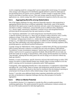 involve competing needs for a storage plant’s power output and/or stored energy. For example,
when storage is providing power for distribution upgrade deferral it cannot be called upon to
provide backup power for electric service reliability. Another example is storage that is being
used for most types of ancillary services: That same storage cannot be used for most other
applications (e.g., electric energy time-shift or transmission congestion relief) at the same time.
6.2.3.     Aggregating Benefits among Stakeholders
One of the biggest challenges for many otherwise financially attractive value propositions is
aggregating benefits that accrue to different stakeholders. Specifically, many of the benefits
described in this report accrue to specific electricity end users, some to the ratepayers as a group,
and others to utilities. Furthermore, various benefits accrue to different utility subsidiaries
(e.g., electric supply, transmission, distribution, customer service and unregulated business
activities) that do not necessarily have the same incentives or biases.
Five ‘beneficiary stakeholders’ are worth noting because most benefits accrue to them:
1) specific electricity end users (e.g., those who use storage to reduce electricity cost); 2) utility
ratepayers at large; 3) the utility, especially T&D and electric supply business units;
4) ‘merchant’ storage project owners (i.e., entities that use storage for profit only); and 5) society
at large (e.g., for improved environmental quality). In addition to the beneficiary stakeholders,
there may other stakeholders with which aggregators must coordinate including regulators, ISOs,
permitting agencies, and affected localities/communities.
Consider storage for T&D deferral. Utility ratepayers would be better off if the cost incurred per
kWh of energy delivered is reduced, as would be the case with cost-effective T&D deferral.
Nevertheless, in some circumstances ratepayers’ interest may be at odds with investor-owned
utilities’ need to invest in equipment to generate dividends. (Recall that IOUs do not make any
profit from mark-up on energy or fuel purchases, rather energy and fuel purchases are treated as
‘pass-throughs’ meaning that the utility passes the cost for energy on to end users without any
mark-up or profit.)
Similarly, in some circumstances, specific electricity end users that install storage to reduce TOU
energy cost and/or to reduce demand charges may actually reduce revenues needed to cover the
utility’s carrying cost for investments in generation and/or T&D equipment.
Consequently, when aggregating benefits into a value proposition, it is important to acknowledge
and address the ‘cross-cutting’ nature of storage value propositions and the diversity of topics,
stakeholders, motivators, and incentives that must be considered when developing or pursuing an
actual project involving an electric utility-related energy storage value proposition.
Section 7.1 provides some additional details about important stakeholders and Section 7.2
provides an introduction to important challenges that may affect prospects for benefits
aggregation.
6.2.4.     Effect on Market Potential
As described in Section 4, it is important to consider the effect on market potential when
combining applications. The market potential for specific combinations is almost certainly not
the sum of the market potential for individual applications.




                                                 124
 