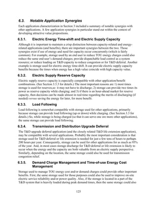 6.3.     Notable Application Synergies
Each application characterization in Section 3 included a summary of notable synergies with
other applications. A few application synergies in particular stand out within the context of
developing attractive value propositions.
6.3.1.     Electric Energy Time-shift and Electric Supply Capacity
Although it is important to maintain a crisp distinction between capacity-related and energy-
related applications (and benefits), there are important synergies between the two. Those
synergies exist if use of energy and need for capacity occur concurrently (which is fairly
common). For example, storage used by an end user to reduce TOU energy charges could also
reduce the same end user’s demand charges; provide dispatchable load control as a system
resource; or reduce loading on T&D capacity to reduce congestion or for T&D deferral. Another
example is storage used for electric energy time-shift. It can provide electric supply capacity
benefits because the times when energy has a high value coincide with high capacity value.
6.3.2.     Electric Supply Reserve Capacity
Electric supply reserve capacity is especially compatible with other application/benefit
combinations. (See Section 3.3.3 for details.) The most important reasons are 1) most times
storage is used for reserves,so it may not have to discharge; 2) storage can provide two times its
power as reserve capacity while charging; and 3) if there is an hour-ahead market for reserve
capacity, then decisions can be made almost in real-time regarding the merits of discharging (if
needed) versus saving the energy for later, for more benefit.
6.3.3.     Load Following
Load following is somewhat compatible with storage used for other applications, primarily
because storage can provide load following (up or down) while charging. (See Section 3.3 for
details.) So, while storage is being charged (so that it can serve one ore more other applications),
the same storage can provide load following.
6.3.4.     Transmission and Distribution Upgrade Deferral
The T&D upgrade deferral application (and the closely related T&D life extension application),
may be compatible with several applications. Probably the most important consideration is that
storage used for T&D deferral or life extension is needed for just a few tens of hours to perhaps
200 hours per year. Consequently, storage can be used for other applications for as much as 95%
of the year. And, in most cases storage discharge for T&D deferral or life extension is likely to
occur when the energy and the capacity are both valuable from an electric supply perspective.
Similarly, depending on the location, the same storage could also be used for transmission
congestion relief.
6.3.5.     Demand Charge Management and Time-of-use Energy Cost
           Management
Storage used to manage TOU energy cost and/or demand charges could provide other important
benefits. First, the same storage used for those purposes could also be used to improve on-site
electric service reliability and/or power quality. Also, if the storage is located in a part of the
T&D system that is heavily loaded during peak demand times, then the same storage could also

                                                125
 