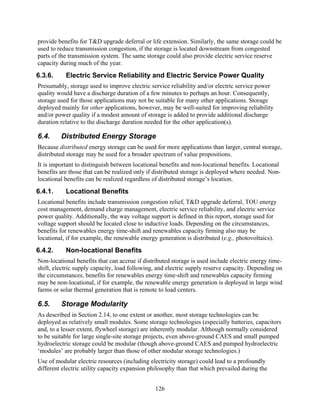 provide benefits for T&D upgrade deferral or life extension. Similarly, the same storage could be
used to reduce transmission congestion, if the storage is located downstream from congested
parts of the transmission system. The same storage could also provide electric service reserve
capacity during much of the year.
6.3.6.     Electric Service Reliability and Electric Service Power Quality
Presumably, storage used to improve electric service reliability and/or electric service power
quality would have a discharge duration of a few minutes to perhaps an hour. Consequently,
storage used for those applications may not be suitable for many other applications. Storage
deployed mainly for other applications, however, may be well-suited for improving reliability
and/or power quality if a modest amount of storage is added to provide additional discharge
duration relative to the discharge duration needed for the other application(s).

6.4.     Distributed Energy Storage
Because distributed energy storage can be used for more applications than larger, central storage,
distributed storage may be used for a broader spectrum of value propositions.
It is important to distinguish between locational benefits and non-locational benefits. Locational
benefits are those that can be realized only if distributed storage is deployed where needed. Non-
locational benefits can be realized regardless of distributed storage’s location.
6.4.1.     Locational Benefits
Locational benefits include transmission congestion relief, T&D upgrade deferral, TOU energy
cost management, demand charge management, electric service reliability, and electric service
power quality. Additionally, the way voltage support is defined in this report, storage used for
voltage support should be located close to inductive loads. Depending on the circumstances,
benefits for renewables energy time-shift and renewables capacity firming also may be
locational, if for example, the renewable energy generation is distributed (e.g., photovoltaics).
6.4.2.     Non-locational Benefits
Non-locational benefits that can accrue if distributed storage is used include electric energy time-
shift, electric supply capacity, load following, and electric supply reserve capacity. Depending on
the circumstances, benefits for renewables energy time-shift and renewables capacity firming
may be non-locational, if for example, the renewable energy generation is deployed in large wind
farms or solar thermal generation that is remote to load centers.

6.5.     Storage Modularity
As described in Section 2.14, to one extent or another, most storage technologies can be
deployed as relatively small modules. Some storage technologies (especially batteries, capacitors
and, to a lesser extent, flywheel storage) are inherently modular. Although normally considered
to be suitable for large single-site storage projects, even above-ground CAES and small pumped
hydroelectric storage could be modular (though above-ground CAES and pumped hydroelectric
‘modules’ are probably larger than those of other modular storage technologies.)
Use of modular electric resources (including electricity storage) could lead to a profoundly
different electric utility capacity expansion philosophy than that which prevailed during the


                                                126
 