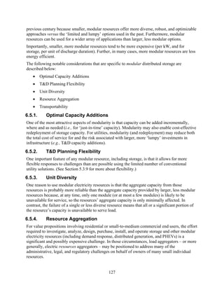 previous century because smaller, modular resources offer more diverse, robust, and optimizable
approaches versus the ‘limited and lumpy’ options used in the past. Furthermore, modular
resources can be used for a wider array of applications than larger, less modular options.
Importantly, smaller, more modular resources tend to be more expensive (per kW, and for
storage, per unit of discharge duration). Further, in many cases, more modular resources are less
energy efficient.
The following notable considerations that are specific to modular distributed storage are
described below:
   •     Optimal Capacity Additions
   •     T&D Planning Flexibility
   •     Unit Diversity
   •     Resource Aggregation
   •     Transportability
6.5.1.      Optimal Capacity Additions
One of the most attractive aspects of modularity is that capacity can be added incrementally,
where and as needed (i.e., for ‘just-in-time’ capacity). Modularity may also enable cost-effective
redeployment of storage capacity. For utilities, modularity (and redeployment) may reduce both
the total cost of service for and the risk associated with larger, more ‘lumpy’ investments in
infrastructure (e.g., T&D capacity additions).
6.5.2.      T&D Planning Flexibility
One important feature of any modular resource, including storage, is that it allows for more
flexible responses to challenges than are possible using the limited number of conventional
utility solutions. (See Section 5.3.9 for more about flexibility.)
6.5.3.      Unit Diversity
One reason to use modular electricity resources is that the aggregate capacity from those
resources is probably more reliable than the aggregate capacity provided by larger, less modular
resources because, at any time, only one module (or at most a few modules) is likely to be
unavailable for service, so the resources’ aggregate capacity is only minimally affected. In
contrast, the failure of a single or less diverse resource means that all or a significant portion of
the resource’s capacity is unavailable to serve load.
6.5.4.      Resource Aggregation
For value propositions involving residential or small-to-medium commercial end users, the effort
required to investigate, analyze, design, purchase, install, and operate storage and other modular
electricity resources (including demand response, distributed generation, and PHEVs) is a
significant and possibly expensive challenge. In those circumstances, load aggregators – or more
generally, electric resources aggregators – may be positioned to address many of the
administrative, legal, and regulatory challenges on behalf of owners of many small individual
resources.


                                                 127
 