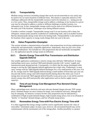 6.5.5.     Transportability
Modular energy resources (including storage) that can be moved somewhat-to-very easily may
be used in two (or more) locations at different times. This feature is especially attractive if the
challenges addressed with the transportable resources tend to be transitory (i.e., lasting just one
or a few years). Thus, transportable storage used to address a challenge at one location in a given
year may be relocated to address a similar or different challenge at another location, in a
subsequent year. In fact, transportable storage could even be used at two different locations in
the same year if the locations’ challenges occur during different seasons.
Consider a realistic example: Transportable storage used 1) at one location with a sharp, but
infrequent, summer peak caused by residential air conditioning loads, and 2) at another location
that has demand peaks during winter driven by heating loads. Transportability is also attractive
for locations where capacity or energy needs change from one year to the next.

6.6.     Value Proposition Examples
This section includes a characterization of possible value propositions involving combinations of
technically and operationally compatible applications. Importantly, these are just a few of the
possible combinations. Not included are value propositions that are technically incompatible
(i.e., the application-specific storage needs are different).
6.6.1.     Electric Energy Time-shift Plus Transmission and Distribution
           Upgrade Deferral
One notable application combination is electric energy time-shift plus T&D deferral. In many,
(and perhaps most) cases, localized T&D peak demand coincides with ‘system’ (supply and
transmission) peak demand periods. Consequently, it is likely that the energy discharged while
storage is serving the T&D upgrade deferral application has a high value. Furthermore, in most
cases, storage used for T&D upgrade deferral discharges for a very small portion of the year, if at
all. So, storage used for T&D upgrade deferral during a small number of hours/days per year can
also provide electric energy time-shift-related benefits during almost the entire year. Even if
storage does not provide T&D upgrade deferral benefits in any given year, it can still be used for
electric energy time-shift (and possibly other applications such as electric supply reserve
capacity).
6.6.2.     Time-of-use Energy Cost Management Plus Demand Charge
           Management
Many, and perhaps most, electricity end users who pay demand charges also pay TOU energy
prices. Demand charges are most common for larger, non-residential end users, although that
may be changing. An attractive scenario for this value proposition may be indicated by a
combination of high on-peak demand charges, high on-peak energy prices, low or no off-peak or
‘facility’ or ‘baseload’ demand charges, and low off-peak energy prices.
6.6.3.     Renewables Energy Time-shift Plus Electric Energy Time-shift
It is often suggested that energy storage could be used to significantly increase the value of
renewables’ intermittent output. In many cases, however, the incremental benefit may not be
commensurate with the incremental cost of the storage plant. Another possibility is a project


                                               128
 